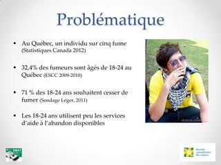 Problématique
 Au Québec, un individu sur cinq fume
   (Statistiques Canada 2012)


 32,4% des fumeurs sont âgés de 18-24 au
  Québec (ESCC 2009-2010)

 71 % des 18-24 ans souhaitent cesser de
  fumer (Sondage Léger, 2011)

 Les 18-24 ans utilisent peu les services
  d’aide à l’abandon disponibles
 