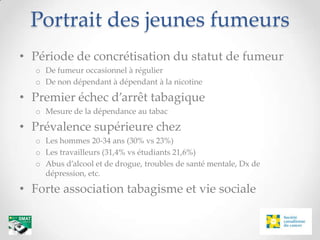 Portrait des jeunes fumeurs
• Période de concrétisation du statut de fumeur
  o De fumeur occasionnel à régulier
  o De non dépendant à dépendant à la nicotine

• Premier échec d’arrêt tabagique
  o Mesure de la dépendance au tabac

• Prévalence supérieure chez
  o Les hommes 20-34 ans (30% vs 23%)
  o Les travailleurs (31,4% vs étudiants 21,6%)
  o Abus d’alcool et de drogue, troubles de santé mentale, Dx de
    dépression, etc.

• Forte association tabagisme et vie sociale
 