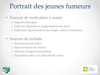 Portrait des jeunes fumeurs
• Sources de motivation à cesser
  o Impacts physiques
  o Coût des cigarettes et augmentation des taxes
  o Esthétisme (jaunissement des doigts, odeur et brûlures)


• Sources de rechute
  o   Environnement social
  o   Stress et besoin de relaxer
  o   Absence d’impacts immédiats
  o   Perception reliée à la difficulté de cesser
 