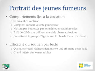 Portrait des jeunes fumeurs
• Comportements liés à la cessation
  o   Se croient en contrôle
  o   Comptent sur leur volonté pour cesser
  o   Ne sont pas intéressés par les méthodes traditionnelles
  o   7,1% des 20-24 ans utilisent une aide pharmacologique
  o   Constituent le groupe d’âge faisant le plus de tentatives d’arrêt


• Efficacité du soutien par texto
  o Quelques études réalisées démontrent une efficacité potentielle
  o Grand intérêt des jeunes adultes
 
