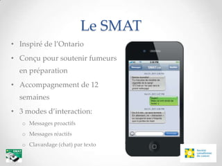 Le SMAT
• Inspiré de l’Ontario
• Conçu pour soutenir fumeurs
  en préparation
• Accompagnement de 12
  semaines
• 3 modes d’interaction:
   o Messages proactifs
   o Messages réactifs
   o Clavardage (chat) par texto
 