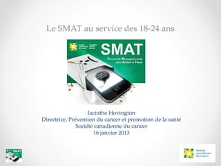 Jacinthe Hovington
Directrice, Prévention du cancer et promotion de la santé
Société canadienne du cancer
16 janvier 2013
Le SMAT au service des 18-24 ans
 
