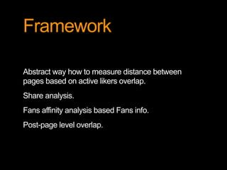 Framework
Abstract way how to measure distance between
pages based on active likers overlap.
Share analysis.
Fans affinity analysis based Fans info.
Post-page level overlap.