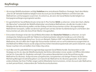 Keyfindings

 Als einziger Mobilfunkanbieter verfolgt Vodafone eine zentralisierte Plattform-Strategie. Nach dem Motto
  „One for all“ betreibt Vodafone lediglich einen Account pro Social Media Plattform und führt dort alle
  Maßnahmen und Kampagnen zusammen. Es scheint so, als wenn die Social Media Kanäle lediglich zur
  Kampagnenverlängerung eingesetzt werden.

 Ein ganzheitlicher Social Media Ansatz ist bei der E-Plus Tochter BASE zu erkennen. Unter dem Dach „Marke
  der Menschen“ entwickelt der Mobilfunkbetreiber verschiedene Maßnahmen, die alle den Kunden in den
  Mittelpunkt der Betrachtung stellen und den Dialog mit dem Konsumenten suchen. Als eigenständige
  Maßnahmen konzipiert, zahlen sie dennoch gemeinsam auf das Ziel der Kundenbindung ein und fordern den
  Konsumenten auf, aktiv die Zukunft der Marke mitzugestalten.

 Eine andere Strategie ist bei den Social Media Aktivitäten der Deutschen Telekom zu erkennen. Je nach
  strategischer Zielsetzung wählt der Telekommunikationsanbieter relevante Kanäle aus und richtet die
  Kommunikationsstrategie darauf aus. So ist zum Beispiel „Telekom Hilft“ eine alleinstehende Social Media
  Maßnahme, die sich allein den Fragen der Konsumenten widmet und nur auf Kundenservice ausgerichtet ist.
  Die Maßnahme Million Voices wurde aufgrund ihres hohen Interaktionspotentials sehr positiv bewertet. 5.099
  Nutzer machten mit und stellten ihren Video-Clip online.

 Auch O2 nutzt für jede Maßnahme eigenständige separate Social Media Kanäle. Das besondere an der
  Strategie von O2 ist, dass der Mobilfunkanbieter die Online-Aktivitäten immer wieder mit Offline-Aktivitäten
  wie bei O2-Crew oder O2-Studenten verknüpft. Eine weitere Besonderheit ist die Personifizierung der
  Maßnahme O2-Business. Aufgrund eines sympathischen, kompetenten und stetiger Präsenz ist die Online
  Marketing Managerin EvelineHauptkorn zum Gesicht der Maßnahme O2-Business geworden. Auch wenn
  andere Anbieter bei ihren Profilen zeigen welche Mitarbeiter kommunizieren, ist kein Account oder Maßnahme
  so stark personifiziert, insbesondere der TwitterAccounto2business


                                                                                                             10
 