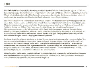 Fazit

Social Media Maßnahmen stellen den Konsumenten in den Mittelpunkt der Interaktion. Egal ob er dabei wie
bei Million Voices zur direkten Interaktion aufgerufen wird oder wie bei BASE sein Informationsbedarf zum Thema
Mobile Lifestyle bedient wird. Die Mobilfunkanbieter versuchen das Interesse der Konsumenten zu wecken, ein
modernes Image aufzubauen und ihre Kunden langfristig an die eigene Marke zu binden.

Social Media zeichnet sich unter anderem dadurch aus, dass eine direkte Feedbackmöglichkeit gegeben ist, die
einen Dialog zwischen Marke und Konsument zulässt. Dass diese Möglichkeiten nicht immer durch Social Media
Maßnahmen ausgenutzt werden, wird bei der Betrachtung der von uns definierten Maßnahmen deutlich. Die
Telekom ruft zwar mit „Million Voices“ eine hohe Anzahl an Nutzer zur Interaktion auf, um einen
Meinungsaustausch geht es der Telekom jedoch nicht. Da die Million Voices aber unter der übergeordneten
Branding-Kampagne „erleben was verbindet“ als Teil eines Ganzen fungiert, ist der Dialog nicht das eigentliche
Kampagnenziel. Social Media Maßnahmen können also kurzfristig als Kampagne konzipiert sein, um die
Reichweite zu steigern und die Zielgruppe direkt anzusprechen.

Der Gedanke von Social Media allerdings, basiert auf dem Austausch untereinander, also in unserem Fall auf dem
Austausch zwischen Marke und Konsument. Dies erfordert die Berücksichtigung eines ganzheitlichen Social
Media Ansatzes. Eine nachhaltige Social Media Strategie berücksichtigt die strategische Zielsetzung der
Unternehmen, die Bedürfnisse der eigenen Kunden und sucht den Dialog mit den Konsumenten. So wird zum
Beispiel aus der E-Plus Marke BASE, die Marke der Menschen, in der die Konsumentenbedürfnisse ebenso
berücksichtigt sind, wie wirtschaftliche Interessen des Unternehmens.

Der Erfolg einer Social Media Strategie definiert sich nicht allein über eine massive Social-Media Präsenz und
eine hohe Reichweite. Erfolg im Social Media Marketing, im Sinne des Social Media Gedankens, zeichnet sich
durch eine kanalübergreifende und umfassende Strategie aus.




                                                                                                            11
 
