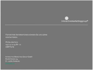 FÜR WEITERE INFORMATIONEN KÖNNEN SIE UNS GERNE
KONTAKTIEREN:

PETRA JÄNTSCH
040 / 41 12 55 68 – 11
pj@img.ag




INTERACTIVE MARKETING GROUP GMBH
RUHRSTRASSE 114
D – 22761 HAMBURG
WWW.IMG.AG
 