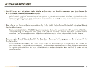 Untersuchungsmethode

 Identifizierung von einzelnen Social Media Maßnahmen der Mobilfunkanbieter und Zuordnung der
  Maßnahmen zu übergeordneten Kampagnen.
     Die Maßnahmen wurden auf Basis von Anbieterinformationen im Internet recherchiert und identifiziert. Anschließend wurden
     die identifizierten Maßnahmen unter strategischen Gesichtspunkten zu Kampagnen unter von uns definierten Arbeitstiteln
     zusammengefasst und kurz beschrieben.


 Beurteilung des Kommunikationscharakters der Social Media Maßnahmen hinsichtlich Interaktivität und
  Serviceorientierung.
     Die unter den beschriebenen Arbeitstiteln zusammengefassten Kampagnen wurden in einem Diagramm hinsichtlich ihrer
     Serviceorientierung und hinsichtlich ihrer Stärke nach Grad der Interaktion zwischen Konsument und Unternehmen
     eingeordnet. Dafür wurden die einzelnen Kanäle inhaltlich analysiert und auf die beschriebenen Gesichtpunkte bewertet.


 Bewertung der Quantität und Qualität des Gesprächsvolumens der Kampagnen und der einzelnen Social
  Media Kanäle.
     Bei der inhaltlichen Betrachtung der Kanäle wurde parallel eine Sentimentanalyse durchgeführt um die Tonalität des
     Gesprächsvolumens zu bestimmen. Dabei wurden die Konsumentenbeiträge entweder positiv, neutral oder negativ bewertet.
     Eine positive Tonalität bedeutet zwar nicht zwingend eine hohe Kundenzufriedenheit, kann aber doch als starker Indikator
     angesehen werden.




                                                                                                                        3
 