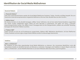 Identifikation der Social Media Maßnahmen


Deutsche Telekom

1.“DeutscheTelekom“
Unter dem Unternehmensnamen werden die Social Media Plattformen Facebook, Twitter, Youtube und Blogs bespielt. Die zum
Zwecke der Unternehmenspräsentation eingesetzte Maßnahme informiert über aktuelle News aus dem Konzern.

2.“Million Voices“
Als Zweites konnten wir die aktuelle Kampagne „Million Voices“ definieren, die auf eine starke Nutzerinteraktion ausgerichtet
war. Nutzer wurden aufgefordert eigene Videos auf einer Microsite zu präsentieren, die später zum Song „7 Seconds“
zusammengeschnitten wurden. Die „Million Voices“ Kampagne lässt sich der übergeordneten „erleben was verbindet“ Branding-
Kampagne der Deutschen Telekom zuordnen.

3.“Telekom Hilft“
Zudem konnten wir die rein auf Kundenservice ausgerichtete „Telekom Hilft“ Maßnahme identifizieren. Auf den Plattformen
Twitter, Facebook und einer eigens eingerichteten Website werden Kundenanfragen beantwortet.




Vodafone

„Web 2.0 Infodienste“
Bei Vodafone ist keine klare eigenständige Social Media Maßnahme zu erkennen. Der momentane Marktführer nutzt alle
vorhandenen Kanäle um sämtliche Services und Aktionen zu verbreiten. Deswegen wird Vodafone in diesem Report unter den
„Web 2.0 Infodiensten“, wie der Mobilfunkbetreiber es auf seiner Webseite selbst beschreibt, zusammengefasst.




                                                                                                                           5
 