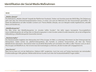 Identifikation der Social Media Maßnahmen


BASE

„Mobile Lifestyle“
Die Maßnahme „Mobile Lifestyle“ bespielt die Plattformen Facebook, Twitter und Youtube sowie den BASE Blog. Die Zielsetzung
geht weit über die Unternehmenspräsentation hinaus. In erster Line wird ein Mehrwert für den Konsumenten geschaffen. So
bietet die Maßnahme auf allen Kanälen Content zum Thema Mobile Lifestyle, wie zum Beispiel mobile Applikationen, aktuelle
News und Studien etc..

„Mobilfunkexperten“
Die Idee hinter den Mobilfunkexperten ist „Kunden helfen Kunden“. Die dafür eigens konzipierte Forumsplattform
www.mobilfunkexperten.de verfügt über ein Bewertungssystem in dem Kunden andere Kunden bewerten, die so bei erfolgreicher
Hilfestellung zu Mobilfunkexperten heranreifen können.

„Netzbotschafter“
Die Netzbotschafter begleiten den Netzausbau der E-Plus Gruppe. Im Web 2.0 unterwegs informieren sie über Hintergründe des
Netzausbaus. Dabei suchen sie, plattformübergreifend, den Kontakt zu anderen Konsumenten, die über das Thema
Mobilfunknetz diskutieren. Demnächst treten sie als BASE Botschafter auf und bieten ihre Hilfe zu allen Themen rund um die E-
Plus Gruppe und Mobilfunk an. Hier ist eine neue Servicestrategie zu erkennen, die den Kunden sehr entgegenkommt.

„Base Service“
Base Service lässt sich mit der Maßnahme „Telekom Hilft“ vergleichen. Auch hier wird, auf Twitter beschränkt, bei individuellen
Problemstellungen Hilfe geleistet. Mittlerweile können Kunden auch über die FacebookseiteBASE Fragen stellen.




                                                                                                                             6
 
