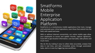 SmatForms
Mobile
Enterprise
Application
Platform
SmatForms is a revolutionary mobile applications that track, manage 
and automate your critical operations, even those that extend into the 
field, with speed and ease.
With or without Internet connectivity, our native mobile apps allow 
your  employees  to  access  and  update  records,  capture  signatures, 
track GPS or geo-location information, scan barcodes, take photos and 
much more. 
We do this by making it easy to collect data accurately, analyse that 
data  in  real  time,  and  take  immediate  action  through  automated 
tasks, alerts or even by triggering new workflows.
 