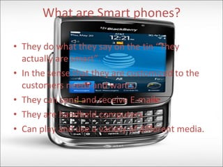 What are Smart phones? They do what they say on the tin “They actually are smart”. In the sense that they are customized to the customers needs and wants. They can send and receive E-mails. They are handheld computers. Can play and use a variety of different media. 