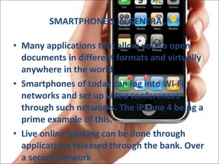 SMARTPHONE’S IN GENERAL Many applications that allow you to open documents in different formats and virtually anywhere in the world  Smartphones of today can log into Wi-Fi networks and set up video conferences through such networks. The iPhone 4 being a prime example of this. Live online banking can be done through applications released through the bank. Over a secure network 