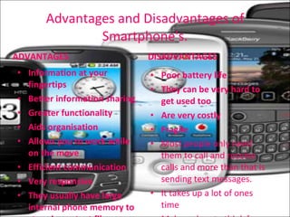 Advantages and Disadvantages of Smartphone's. ADVANTAGES Information at your fingertips Better information sharing Greater functionality Aids organisation Allows you to work while on the move  Efficient communication Very responsive  They usually have large internal phone memory to store important files DISADVANTAGES Poor battery life They can be very hard to get used too Are very costly  Fragile Most people only need them to call and receive calls and more than that is sending text messages. It takes up a lot of ones time Make us lazy to think for ourselves due to how it does all the thinking for you 
