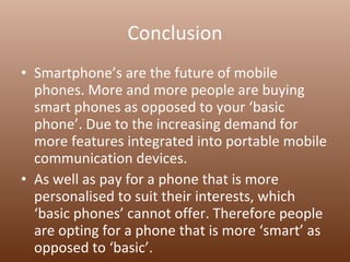 Conclusion Smartphone’s are the future of mobile phones. More and more people are buying smart phones as opposed to your ‘basic phone’. Due to the increasing demand for more features integrated into portable mobile communication devices.  As well as pay for a phone that is more personalised to suit their interests, which ‘basic phones’ cannot offer. Therefore people are opting for a phone that is more ‘smart’ as opposed to ‘basic’.  