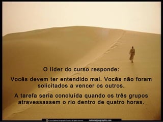 O líder do curso responde:
Vocês devem ter entendido mal. Vocês não foram
solicitados a vencer os outros.
A tarefa seria concluída quando os três grupos
atravessassem o rio dentro de quatro horas.
 