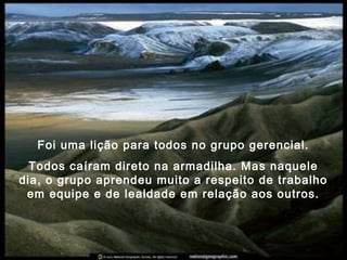Foi uma lição para todos no grupo gerencial.
Todos caíram direto na armadilha. Mas naquele
dia, o grupo aprendeu muito a respeito de trabalho
em equipe e de lealdade em relação aos outros.
 