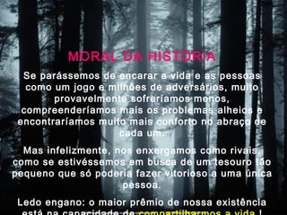 MORAL DA HISTÓRIA
Se parássemos de encarar a vida e as pessoas
como um jogo e milhões de adversários, muito
provavelmente sofreríamos menos,
compreenderíamos mais os problemas alheios e
encontraríamos muito mais conforto no abraço de
cada um.
Mas infelizmente, nos enxergamos como rivais,
como se estivéssemos em busca de um tesouro tão
pequeno que só poderia fazer vitorioso a uma única
pessoa.
Ledo engano: o maior prêmio de nossa existência
 