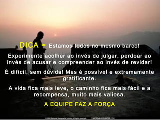 DICA = Estamos todos no mesmo barco!
Experimente acolher ao invés de julgar, perdoar ao
invés de acusar e compreender ao invés de revidar!
É difícil, sem dúvida! Mas é possível e extremamente
gratificante.
A vida fica mais leve, o caminho fica mais fácil e a
recompensa, muito mais valiosa.
A EQUIPE FAZ A FORÇA
 