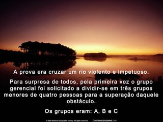 A prova era cruzar um rio violento e impetuoso.
Para surpresa de todos, pela primeira vez o grupo
gerencial foi solicitado a dividir-se em três grupos
menores de quatro pessoas para a superação daquele
obstáculo.
Os grupos eram: A, B e C
 