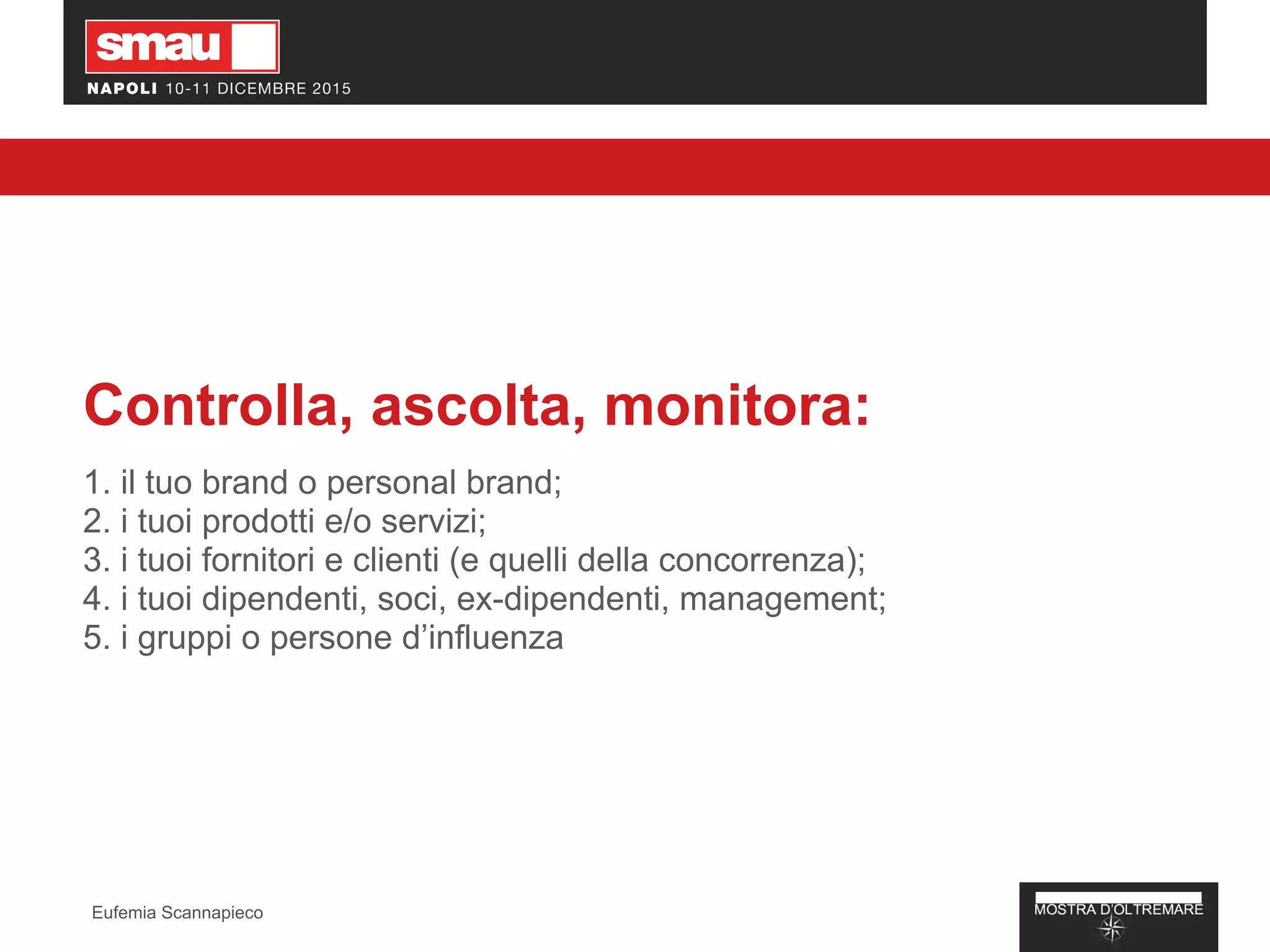 Controlla, ascolta, monitora:
1. il tuo brand o personal brand;
2. i tuoi prodotti e/o servizi;
3. i tuoi fornitori e clienti (e quelli della concorrenza);
4. i tuoi dipendenti, soci, ex-dipendenti, management;
5. i gruppi o persone d’influenza
Eufemia Scannapieco
 