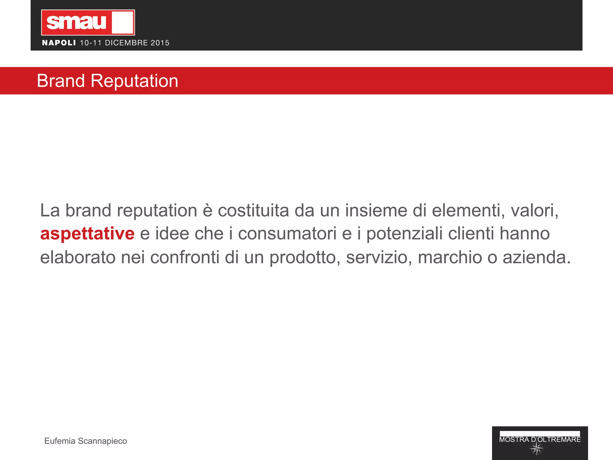 Brand Reputation
La brand reputation è costituita da un insieme di elementi, valori,
aspettative e idee che i consumatori e i potenziali clienti hanno
elaborato nei confronti di un prodotto, servizio, marchio o azienda.
Eufemia Scannapieco
 
