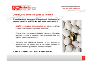 claudio.gagliardini@boraso.com
                                                               TWITTER: @Cla_Gagliardini




Qualità, una sfida che parte da lontano

Di qualità come parametro e obiettivo di riferimento se
ne parla da più di 30 anni. Nel web a che punto siamo?

•   Il WEB conta oltre 555 milioni di siti (dicembre 2011)
    in crescita vertiginosa (quasi +6% al mese).

•   Quante chances hanno di farcela? Se sono fatti bene
    possono puntare al successo nella propria nicchia, ma
    spesso sono fatti malissimo!

•   Torniamo alla domanda iniziale, a chi affidate la
    realizzazione del vostro sito e dei vostri software e
    applicazioni? La qualità non ammette deroghe.

SCEGLIETE CON CURA I VOSTRI REFERENTI !


                                                                                              11
 
