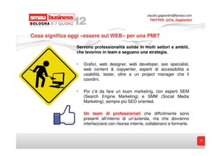 claudio.gagliardini@boraso.com
                                                           TWITTER: @Cla_Gagliardini




Cosa significa oggi «essere sul WEB» per una PMI?

                 Servono professionalità solide in molti settori e ambiti,
                 che lavorino in team e seguano una strategia.

                 •   Grafici, web designer, web developer, seo specialist,
                     web content & copywriter, esperti di accessibilità e
                     usabilità, tester, oltre a un project manager che li
                     coordini.

                 •   Poi c’è da fare un buon marketing, con esperti SEM
                     (Search Engine Marketing) e SMM (Social Media
                     Marketing), sempre più SEO oriented.

                 •   Un team di professionisti che difficilmente sono
                     presenti all’interno di un’azienda, ma che dovranno
                     interfacciarsi con risorse interne, collaborarci e formarle.


                                                                                          12
 