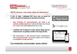 claudio.gagliardini@boraso.com
                                                                TWITTER: @Cla_Gagliardini




BETA forever, con tante sfide da affrontare!

Il sito, le App, i software non sono mai un punto di
arrivo, ma punti di partenza e strumenti di lavoro.

•   Una strategia di comunicazione sul web è un
    cantiere sempre aperto e il lavoro del team non finisce
    mai, tanto meno alla pubblicazione di un sito.

•   I mattoni che si posano in rete, giorno dopo giorno,
    costruiscono un palazzo solido e di lunga durata.

•   Per comunicare in rete servono enormi investimenti?
    Non necessariamente, ma occorre capire che si tratta di
    un progetto a lungo termine.

È un investimento, occorre budget , tempo e fiducia!


                                                                                               13
 