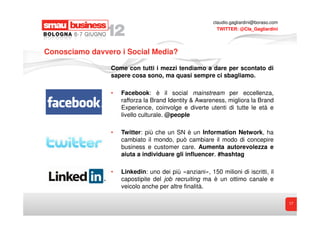 claudio.gagliardini@boraso.com
                                                          TWITTER: @Cla_Gagliardini




Conosciamo davvero i Social Media?

                Come con tutti i mezzi tendiamo a dare per scontato di
                sapere cosa sono, ma quasi sempre ci sbagliamo.

                •   Facebook: è il social mainstream per eccellenza,
                    rafforza la Brand Identity & Awareness, migliora la Brand
                    Experience, coinvolge e diverte utenti di tutte le età e
                    livello culturale. @people

                •   Twitter: più che un SN è un Information Network, ha
                    cambiato il mondo, può cambiare il modo di concepire
                    business e customer care. Aumenta autorevolezza e
                    aiuta a individuare gli influencer. #hashtag

                •   Linkedin: uno dei più «anziani», 150 milioni di iscritti, il
                    capostipite del job recruiting ma è un ottimo canale e
                    veicolo anche per altre finalità.

                                                                                         17
 