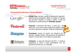 claudio.gagliardini@boraso.com
                                                        TWITTER: @Cla_Gagliardini




Conosciamo davvero i Social Media?

                •   Google Plus: neonato, acerbo e lontanissimo dagli altri.
                    Estremamente prospettico, Made in Google e in quanto
                    tale da tener d’occhio e iniziare a capire. Il web sta
                    cambiando in quella direzione. #hashtag +people

                •   Pinterest: il fenomeno del 2012, in linea con i trend
                    della rete, ma ci sono molte incognite da valutare, prima
                    su tutte la questione copyright. Crescita vertiginosa!!!

                •   Foursquare: ancora di nicchia, ma utilissimo per le
                    attività a carattere locale. Nel panorama del geolocal si
                    impone in modo netto, ma in Italia lo usiamo poco.

                •   Instagram: un altro dei fenomeni del 2011, in continua
                    espansione di utenti e molto promettente. C’è una
                    grande community con cui interagire.

                                                                                       18
 