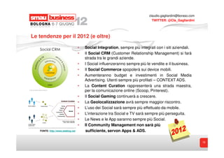 claudio.gagliardini@boraso.com
                                                                              TWITTER: @Cla_Gagliardini




Le tendenze per il 2012 (e oltre)

                                   •   Social Integration, sempre più integrati con i siti aziendali.
                                   •   Il Social CRM (Customer Relationship Management) si farà
                                       strada tra le grandi aziende.
                                   •   I Social influenzeranno sempre più le vendite e il business.
                                   •   Il Social Commerce spopolerà sui device mobili.
                                   •   Aumenteranno budget e investimenti in Social Media
                                       Advertising. Utenti sempre più profilati – CONTEXT ADS.
                                   •   La Content Curation rappresenterà una strada maestra,
                                       per la comunicazione online (Scoop, Pinterest).
                                   •   Il Social Gaming continuerà a crescere.
                                   •   La Geolocalizzazione avrà sempre maggior riscontro.
                                   •   L’uso dei Social sarà sempre più effettuato da mobile.
                                   •   L’interazione tra Social e TV sarà sempre più perseguita.
                                   •   Le News e le App saranno sempre più Social.
                                   •   Il Community Management non sarà più
   FONTE: http://www.steblog.net       sufficiente, servon Apps & ADS.

                                                                                                             19
 