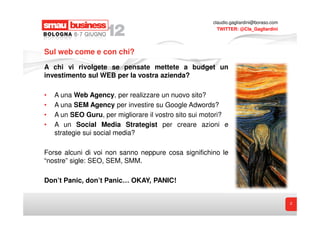 claudio.gagliardini@boraso.com
                                                         TWITTER: @Cla_Gagliardini




Sul web come e con chi?
A chi vi rivolgete se pensate mettete a budget un
investimento sul WEB per la vostra azienda?

•   A una Web Agency, per realizzare un nuovo sito?
•   A una SEM Agency per investire su Google Adwords?
•   A un SEO Guru, per migliorare il vostro sito sui motori?
•   A un Social Media Strategist per creare azioni e
    strategie sui social media?

Forse alcuni di voi non sanno neppure cosa significhino le
“nostre” sigle: SEO, SEM, SMM.

Don’t Panic, don’t Panic… OKAY, PANIC!


                                                                                        2
 