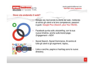 claudio.gagliardini@boraso.com
                                                     TWITTER: @Cla_Gagliardini




Dove sta andando il web?

                 •   Google sta riscrivendo la storia del web, mettendo
                     al centro gli utenti e le loro competenze, passioni
                     e gusti. Google Plus (Search, plus Your World).

                 •   Facebook punta sullo storytelling, con la sua
                     nuova timeline, anche sulle brand page.
                     Engagement + ADV!

                 •   Social Search, Social Commerce. Al centro di
                     tutto gli utenti e gli argomenti, topics,.

                 •   Liste e cerchie, pagine e hashtag sono le nuove
                     directory.


                                                                                    20
 