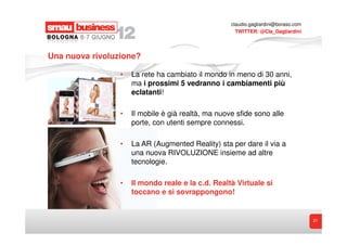 claudio.gagliardini@boraso.com
                                                      TWITTER: @Cla_Gagliardini




Una nuova rivoluzione?

                 •   La rete ha cambiato il mondo in meno di 30 anni,
                     ma i prossimi 5 vedranno i cambiamenti più
                     eclatanti!

                 •   Il mobile è già realtà, ma nuove sfide sono alle
                     porte, con utenti sempre connessi.

                 •   La AR (Augmented Reality) sta per dare il via a
                     una nuova RIVOLUZIONE insieme ad altre
                     tecnologie.

                 •   Il mondo reale e la c.d. Realtà Virtuale si
                     toccano e si sovrappongono!


                                                                                     21
 