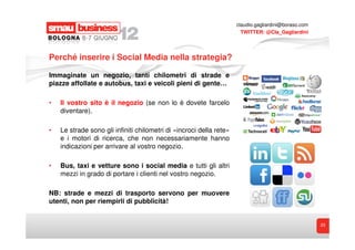 claudio.gagliardini@boraso.com
                                                                       TWITTER: @Cla_Gagliardini




Perché inserire i Social Media nella strategia?

Immaginate un negozio, tanti chilometri di strade e
piazze affollate e autobus, taxi e veicoli pieni di gente…

•   Il vostro sito è il negozio (se non lo è dovete farcelo
    diventare).

•   Le strade sono gli infiniti chilometri di «incroci della rete»
    e i motori di ricerca, che non necessariamente hanno
    indicazioni per arrivare al vostro negozio.

•   Bus, taxi e vetture sono i social media e tutti gli altri
    mezzi in grado di portare i clienti nel vostro negozio.

NB: strade e mezzi di trasporto servono per muovere
utenti, non per riempirli di pubblicità!


                                                                                                      23
 