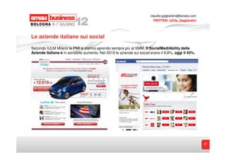claudio.gagliardini@boraso.com
                                                                          TWITTER: @Cla_Gagliardini




Le aziende italiane sui social

Secondo IULM Milano le PMI si stanno aprendo sempre più al SMM. Il SocialMediAbility delle
Aziende Italiane è in sensibile aumento. Nel 2010 le aziende sui social erano il 9,8%, oggi il 43%.




                                                                                                         27
 