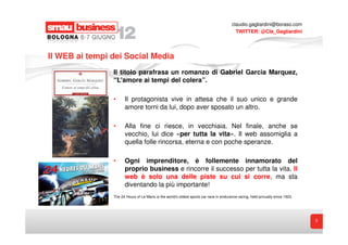 claudio.gagliardini@boraso.com
                                                                                         TWITTER: @Cla_Gagliardini




Il WEB ai tempi dei Social Media
                Il titolo parafrasa un romanzo di Gabriel Garcia Marquez,
                “L’amore ai tempi del colera”.

                •     Il protagonista vive in attesa che il suo unico e grande
                      amore torni da lui, dopo aver sposato un altro.

                •     Alla fine ci riesce, in vecchiaia. Nel finale, anche se
                      vecchio, lui dice «per tutta la vita». Il web assomiglia a
                      quella folle rincorsa, eterna e con poche speranze.

                •     Ogni imprenditore, è follemente innamorato del
                      proprio business e rincorre il successo per tutta la vita. Il
                      web è solo una delle piste su cui si corre, ma sta
                      diventando la più importante!
                The 24 Hours of Le Mans is the world's oldest sports car race in endurance racing, held annually since 1923.




                                                                                                                               3
 