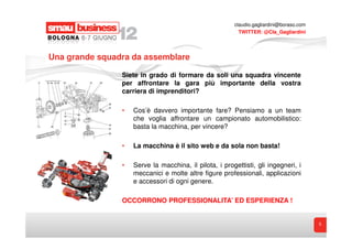 claudio.gagliardini@boraso.com
                                                          TWITTER: @Cla_Gagliardini




Una grande squadra da assemblare

                Siete in grado di formare da soli una squadra vincente
                per affrontare la gara più importante della vostra
                carriera di imprenditori?

                •   Cos’è davvero importante fare? Pensiamo a un team
                    che voglia affrontare un campionato automobilistico:
                    basta la macchina, per vincere?

                •   La macchina è il sito web e da sola non basta!

                •   Serve la macchina, il pilota, i progettisti, gli ingegneri, i
                    meccanici e molte altre figure professionali, applicazioni
                    e accessori di ogni genere.

                OCCORRONO PROFESSIONALITA’ ED ESPERIENZA !


                                                                                         5
 