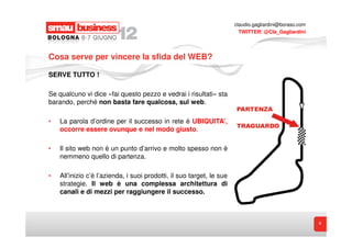claudio.gagliardini@boraso.com
                                                                         TWITTER: @Cla_Gagliardini




Cosa serve per vincere la sfida del WEB?

SERVE TUTTO !

Se qualcuno vi dice «fai questo pezzo e vedrai i risultati» sta
barando, perché non basta fare qualcosa, sul web.

•   La parola d’ordine per il successo in rete è UBIQUITA’,
    occorre essere ovunque e nel modo giusto.

•   Il sito web non è un punto d’arrivo e molto spesso non è
    nemmeno quello di partenza.

•   All’inizio c’è l’azienda, i suoi prodotti, il suo target, le sue
    strategie. Il web è una complessa architettura di
    canali e di mezzi per raggiungere il successo.



                                                                                                        6
 