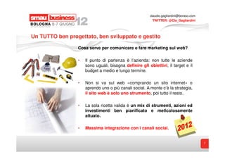 claudio.gagliardini@boraso.com
                                                          TWITTER: @Cla_Gagliardini




Un TUTTO ben progettato, ben sviluppato e gestito

                 Cosa serve per comunicare e fare marketing sul web?

                 •   Il punto di partenza è l’azienda: non tutte le aziende
                     sono uguali, bisogna definire gli obiettivi, il target e il
                     budget a medio e lungo termine.

                 •   Non si va sul web «comprando un sito internet» o
                     aprendo uno o più canali social. A monte c’è la strategia,
                     il sito web è solo uno strumento, poi tutto il resto.

                 •   La sola ricetta valida è un mix di strumenti, azioni ed
                     investimenti ben pianificato e meticolosamente
                     attuato.

                 •   Massima integrazione con i canali social.


                                                                                         7
 