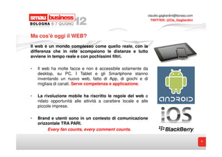 claudio.gagliardini@boraso.com
                                                               TWITTER: @Cla_Gagliardini




Ma cos’è oggi il WEB?
Il web è un mondo complesso come quello reale, con la
differenza che in rete scompaiono le distanze e tutto
avviene in tempo reale e con pochissimi filtri.

•   Il web ha molte facce e non è accessibile solamente da
    desktop, su PC. I Tablet e gli Smartphone stanno
    inventando un nuovo web, fatto di App, di giochi e di
    migliaia di canali. Serve competenza e applicazione.

•   La rivoluzione mobile ha riscritto le regole del web e
    ridato opportunità alle attività a carattere locale e alle
    piccole imprese.

•   Brand e utenti sono in un contesto di comunicazione
    orizzontale TRA PARI.
         Every fan counts, every comment counts.

                                                                                              8
 