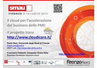 Il cloud per l’accelerazione del business delle PMI: progetto ICARO
Paolo Nesi, Università degli Studi di Firenze
Paolo.nesi@unifi.it
DISIT Lab, http://www.disit.dinfo.unifi.it
Francesco Falaschi, Computer Gross Italia
Business Developer soluzioni cloud
Il cloud per l’accelerazione 
del business delle PMI: 
il progetto Icaro 
http://www.cloudicaro.it/
.
http://www.disit.org/6436
 
