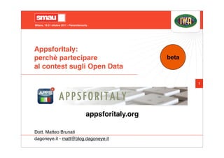 Milano, 19-21 ottobre 2011 - Fieramilanocity




AppsforItaly:
perchè partecipare                                           beta
al contest sugli Open Data

                                                                    1




                                          appsforitaly.org

Dott. Matteo Brunati
dagoneye.it - matt@blog.dagoneye.it
 
