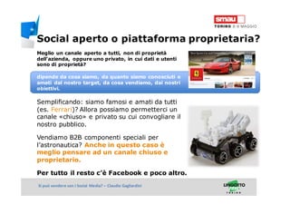 Titolo della presentazioneSi può vendere con i Social Media? – Claudio Gagliardini
Meglio un canale aperto a tutti, non di proprietà
dell’azienda, oppure uno privato, in cui dati e utenti
sono di proprietà?
dipende da cosa siamo, da quanto siamo conosciuti e
amati dal nostro target, da cosa vendiamo, dai nostri
obiettivi.
Semplificando: siamo famosi e amati da tutti
(es. Ferrari)? Allora possiamo permetterci un
canale «chiuso» e privato su cui convogliare il
nostro pubblico.
Vendiamo B2B componenti speciali per
l’astronautica? Anche in questo caso è
meglio pensare ad un canale chiuso e
proprietario.
Per tutto il resto c’è Facebook e poco altro.
Social aperto o piattaforma proprietaria?
 