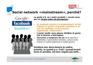 Titolo della presentazioneSi può vendere con i Social Media? – Claudio Gagliardini
La gente è lì, se i vostri prodotti / servizi sono
per un target vasto ed eterogeneo.
• se vendeste scarpe e vi proponessero un bel
negozio in centro, di grande metratura e su
una via trafficata e ad un prezzo
ragionevole, rifiutereste?
• I social media sono piazze affollate di gente
che si diverte e interagisce.
• Verranno a comprare da voi se la vetrina è
allettante, il personale è cortese, i prezzi sono
onesti e il vostro approccio è quello giusto
Vendere non deve essere la vostra
priorità, in questi p.v. Tutti i grandi brand
sono in perdita, nei loro negozi più belli…
Social network «mainstream», perché?
 