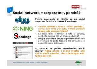 Titolo della presentazioneSi può vendere con i Social Media? – Claudio Gagliardini
Perché un’azienda di nicchia su un social
«aperto» fa fatica a trovare il suo target
• voi non vendete a tutti e i vostri prodotti /
servizi non sono per tutti. Perché perdere
tempo sulla piazza affollata?
• Se siete «belli e famosi» e tutti vi cercano,
perché la piazza e non un privèe esclusivo?
• meglio un canale chiuso e proprietario e che
per entrare la gente faccia la fila all’ingresso e
aspetti la vostra selezione.
Si tratta di un grande investimento, ma il
ritorno? Molto prima e molto meglio che
sui «canali aperti», che comunque non
fanno per voi.
Social network «corporate», perché?
 