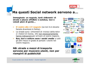 Titolo della presentazioneSi può vendere con i Social Media? – Claudio Gagliardini
Immaginate un negozio, tanti chilometri di
strade e piazze affollate e autobus, taxi e
veicoli pieni di gente…
• Il vostro sito è il negozio (se non lo è dovete
farcelo diventare in fretta).
• Le strade sono i chilometri di «incroci della rete»
e i motori di ricerca, che non necessariamente
hanno indicazioni per arrivare al vostro negozio.
• Bus, taxi e vetture sono i social media e tutti
gli altri mezzi in grado di portare i clienti nel
vostro negozio.
NB: strade e mezzi di trasporto
servono per muovere utenti, non per
riempirli di pubblicità!
Ma questi Social network servono a…
 