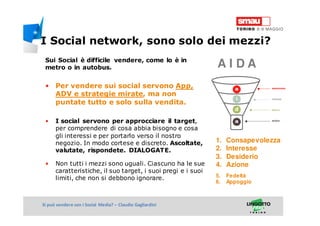 Titolo della presentazioneSi può vendere con i Social Media? – Claudio Gagliardini
Sui Social è difficile vendere, come lo è in
metro o in autobus.
• Per vendere sui social servono App,
ADV e strategie mirate, ma non
puntate tutto e solo sulla vendita.
• I social servono per approcciare il target,
per comprendere di cosa abbia bisogno e cosa
gli interessi e per portarlo verso il nostro
negozio. In modo cortese e discreto. Ascoltate,
valutate, rispondete. DIALOGATE.
• Non tutti i mezzi sono uguali. Ciascuno ha le sue
caratteristiche, il suo target, i suoi pregi e i suoi
limiti, che non si debbono ignorare.
1. Consapevolezza
2. Interesse
3. Desiderio
4. Azione
5. Fedeltà
6. Appoggio
A I D A
I Social network, sono solo dei mezzi?
 