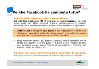 Titolo della presentazioneSi può vendere con i Social Media? – Claudio Gagliardini
Febbraio 2004: Facebook cambia le regole del web
Già alla fine degli anni ‘90 il web era in trasformazione, ma nella
prima metà dei 2000 Facebook impone definitivamente il modello
«sociale», basato sulla condivisione, conversazioni e relazioni tra gli utenti.
• 2010 il LIKE è il nuovo paradigma e alla «statusfera» si affianca la
«likosfera», aprendo le porte alla «social search» e introducendo nuove
metriche per il gradimento dei contenuti (da fan a liker).
• Dopo Facebook anche i più scettici (Google?) hanno compreso che la
strada del «search» non era quella (+) giusta e che i motori, da soli,
non avrebbero potuto gestire miliardi di informazioni e restituirle agli
utenti in modo soddisfacente.
L’utopia del web semantico passa attraverso le persone,
non più solo attraverso macchine e intelligenza artificiale.
Perché Facebook ha cambiato tutto?
 
