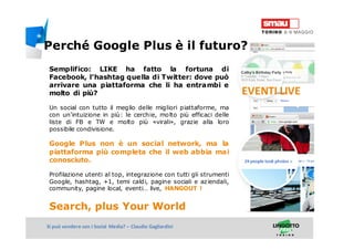 Titolo della presentazioneSi può vendere con i Social Media? – Claudio Gagliardini
Semplifico: LIKE ha fatto la fortuna di
Facebook, l’hashtag quella di Twitter: dove può
arrivare una piattaforma che li ha entrambi e
molto di più?
Un social con tutto il meglio delle migliori piattaforme, ma
con un’intuizione in più: le cerchie, molto più efficaci delle
liste di FB e TW e molto più «virali», grazie alla loro
possibile condivisione.
Google Plus non è un social network, ma la
piattaforma più completa che il web abbia mai
conosciuto.
Profilazione utenti al top, integrazione con tutti gli strumenti
Google, hashtag, +1, temi caldi, pagine sociali e aziendali,
community, pagine local, eventi… live, HANGOUT !
Search, plus Your World
EVENTI LIVE
Perché Google Plus è il futuro?
 
